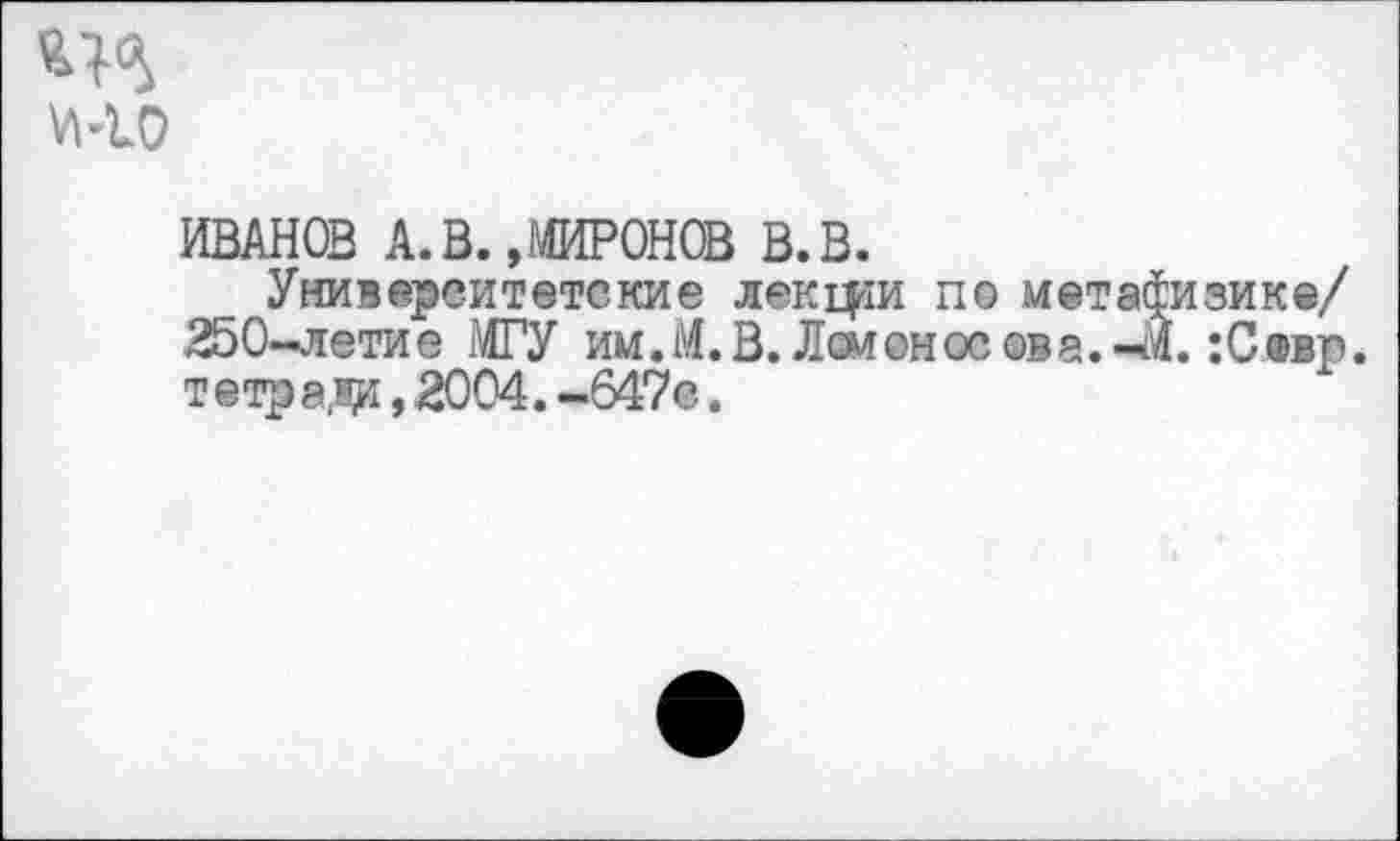 ﻿ИВАНОВ А. В. »МИРОНОВ В. В.
Университетские лекари по метафизике/ 250-летие МГУ им.М. В. Ломоносов а. -М. :Севр. т етр ада, 2004. -647с.